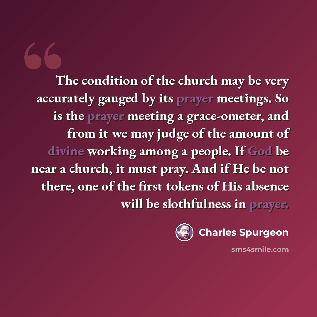 “The condition of the church may be very accurately gauged by its prayer meetings. So is the prayer meeting a grace-ometer, and from it we may judge of the amount of divine working among a people. If God be near a church, it must pray. And if He be not there, one of the first tokens of His absence…” quote by Charles Spurgeon