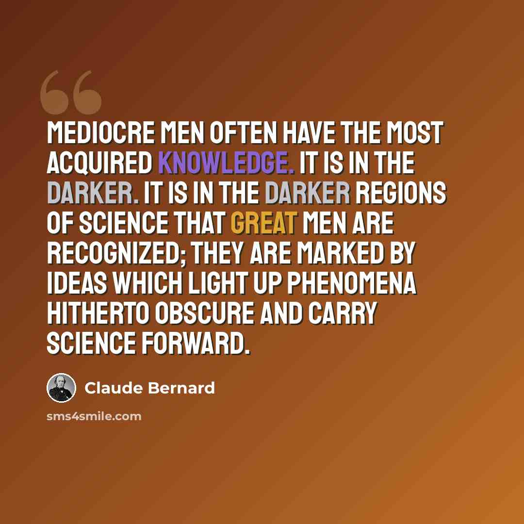 “Mediocre men often have the most acquired knowledge. It is in the darker. It is in the darker regions of science that great men are recognized; they are marked by ideas which light up phenomena hitherto obscure and carry science forward.” quote by Claude Bernard