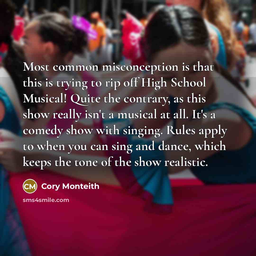 “Most common misconception is that this is trying to rip off High School Musical! Quite the contrary, as this show really isn't a musical at all. It's a comedy show with singing. Rules apply to when you can sing and dance, which keeps the tone of the show realistic.” quote by Cory Monteith