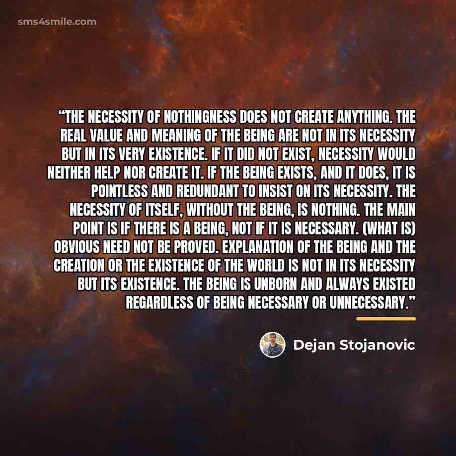 “The necessity of nothingness does not create anything. The real value and meaning of the Being are not in its necessity but in its very existence. If it did not exist, necessity would neither help nor create it. If the Being exists, and it does, it is pointless and redundant to insist on its…” quote by Dejan Stojanovic