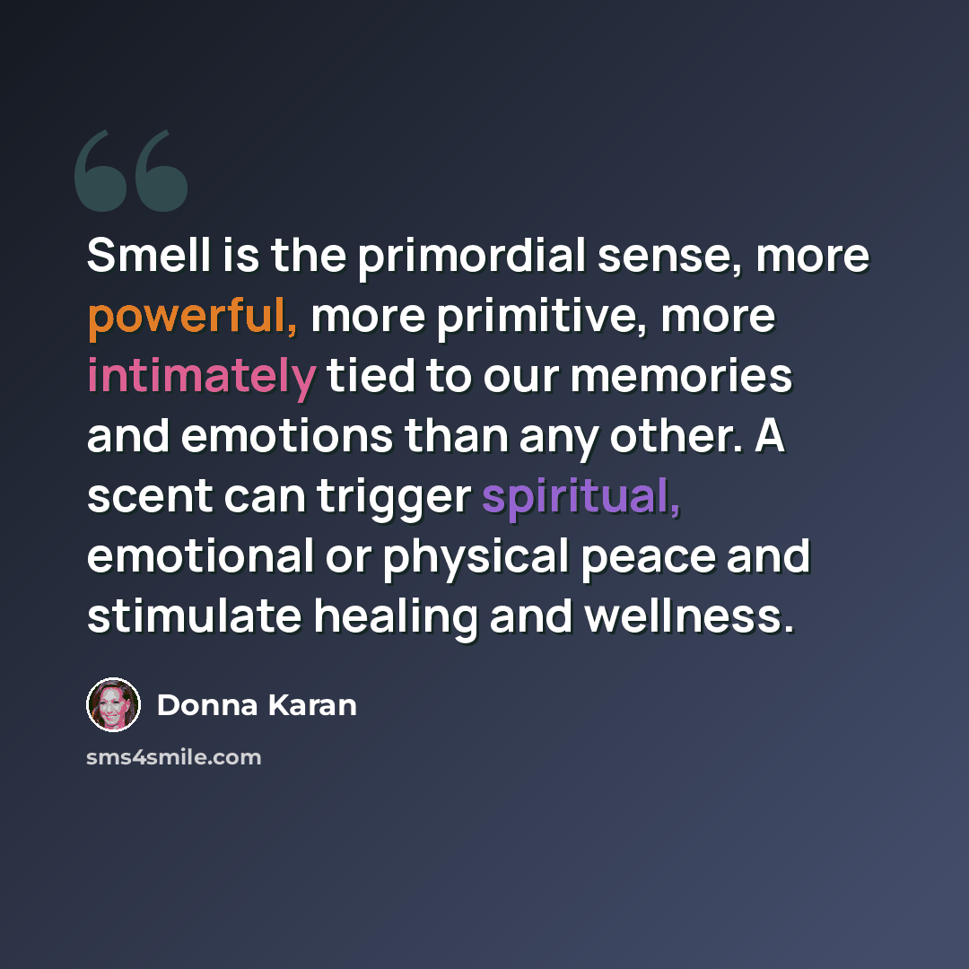 “Smell is the primordial sense, more powerful, more primitive, more intimately tied to our memories and emotions than any other. A scent can trigger spiritual, emotional or physical peace and stimulate healing and wellness.” quote by Donna Karan