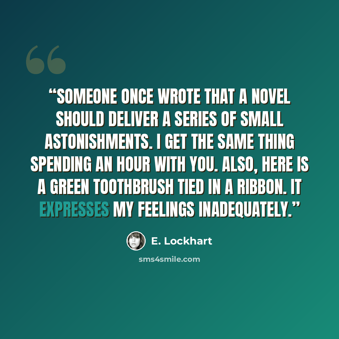 “Someone once wrote that a novel should deliver a series of small astonishments. I get the same thing spending an hour with you. Also, here is a green toothbrush tied in a ribbon. It expresses my feelings inadequately.” quote by E. Lockhart