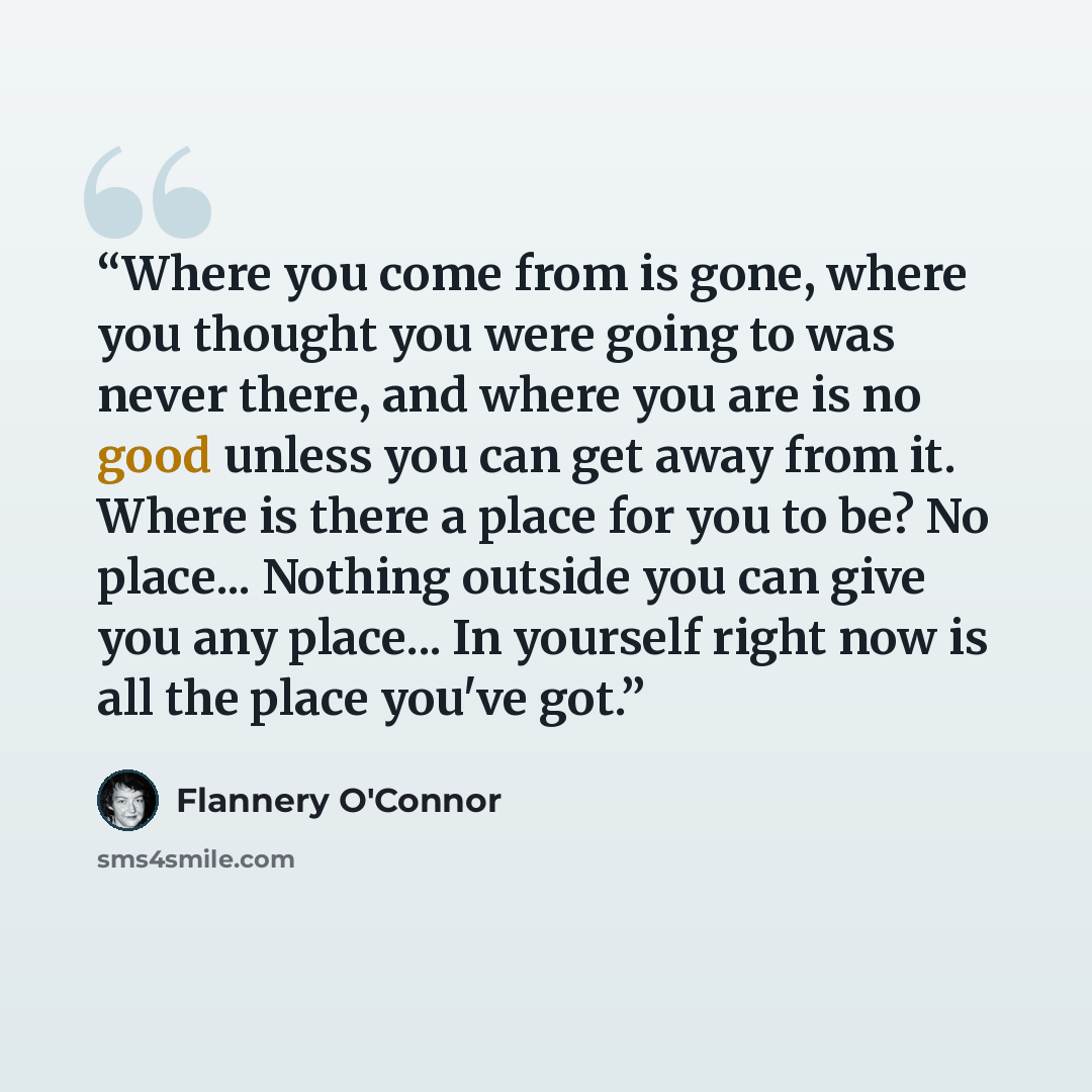 “Where you come from is gone, where you thought you were going to was never there, and where you are is no good unless you can get away from it. Where is there a place for you to be? No place... Nothing outside you can give you any place... In yourself right now is all the place you've got.” quote by Flannery O'Connor