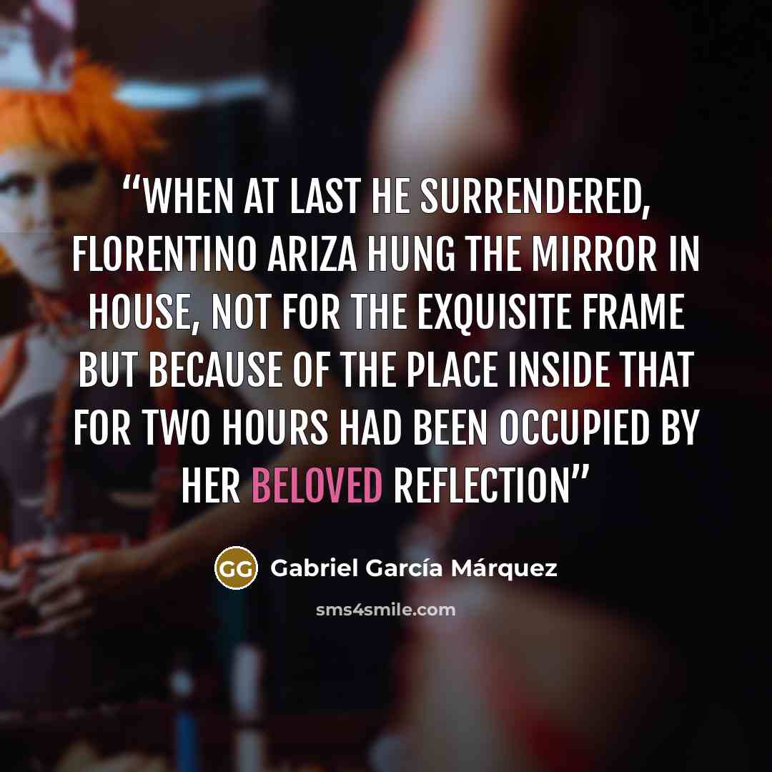 “When at last he surrendered, Florentino Ariza hung the mirror in house, not for the exquisite frame but because of the place inside that for two hours had been occupied by her beloved reflection” quote by Gabriel García Márquez
