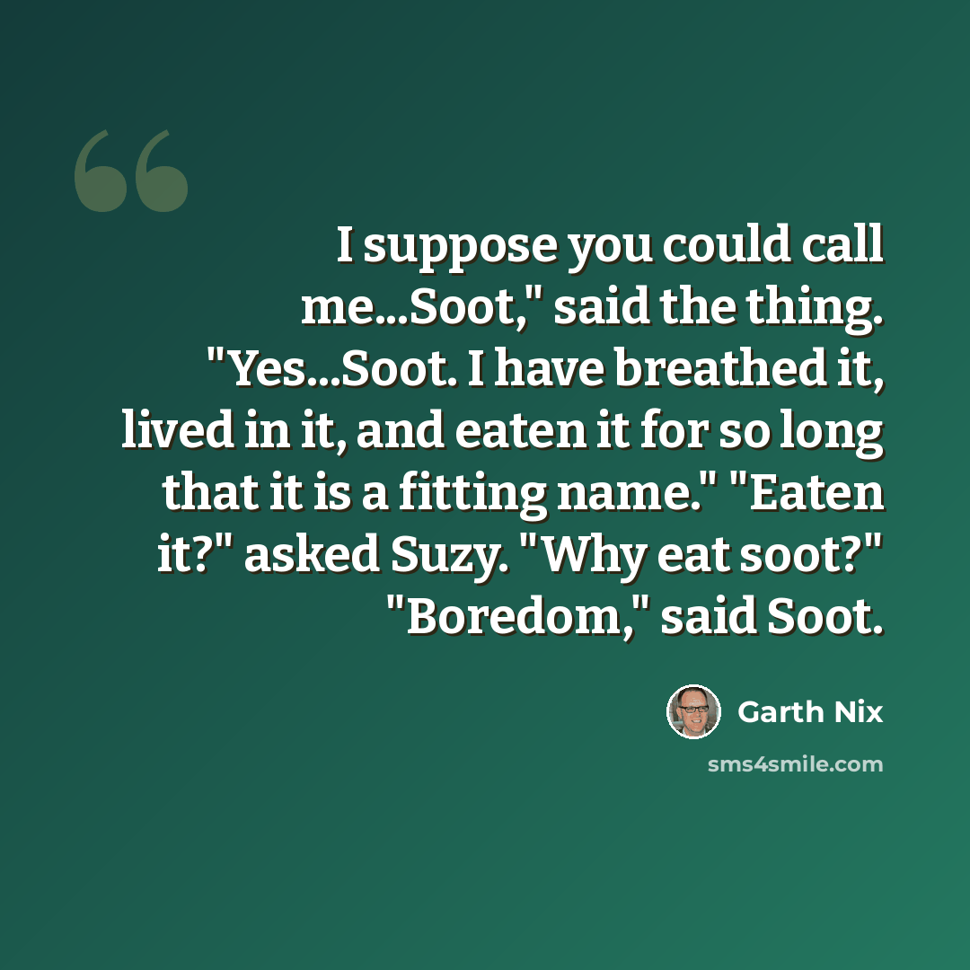 “I suppose you could call me...Soot," said the thing. "Yes...Soot. I have breathed it, lived in it, and eaten it for so long that it is a fitting name." "Eaten it?" asked Suzy. "Why eat soot?" "Boredom," said Soot.” quote by Garth Nix