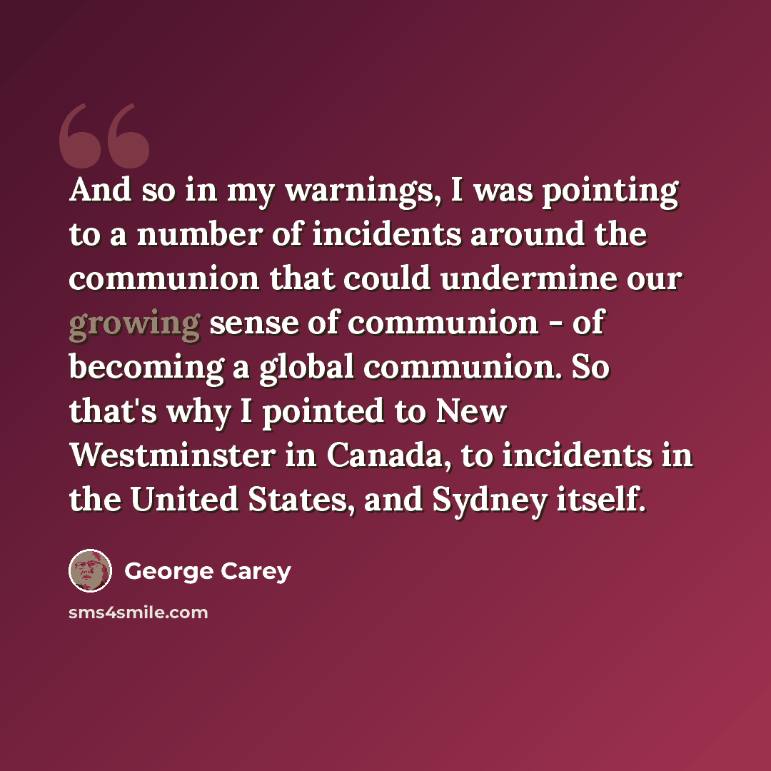 “And so in my warnings, I was pointing to a number of incidents around the communion that could undermine our growing sense of communion - of becoming a global communion. So that's why I pointed to New Westminster in Canada, to incidents in the United States, and Sydney itself.” quote by George Carey