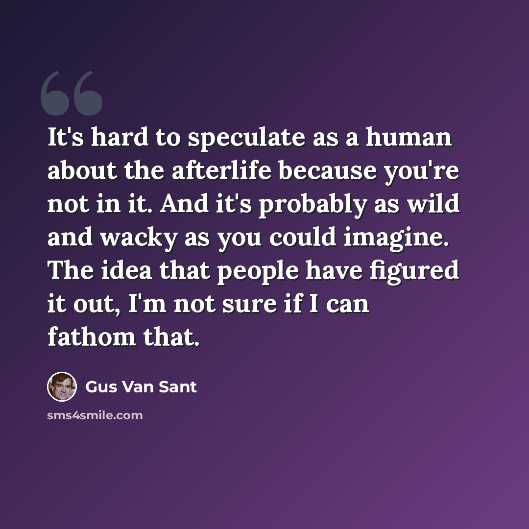 “It's hard to speculate as a human about the afterlife because you're not in it. And it's probably as wild and wacky as you could imagine. The idea that people have figured it out, I'm not sure if I can fathom that.” quote by Gus Van Sant