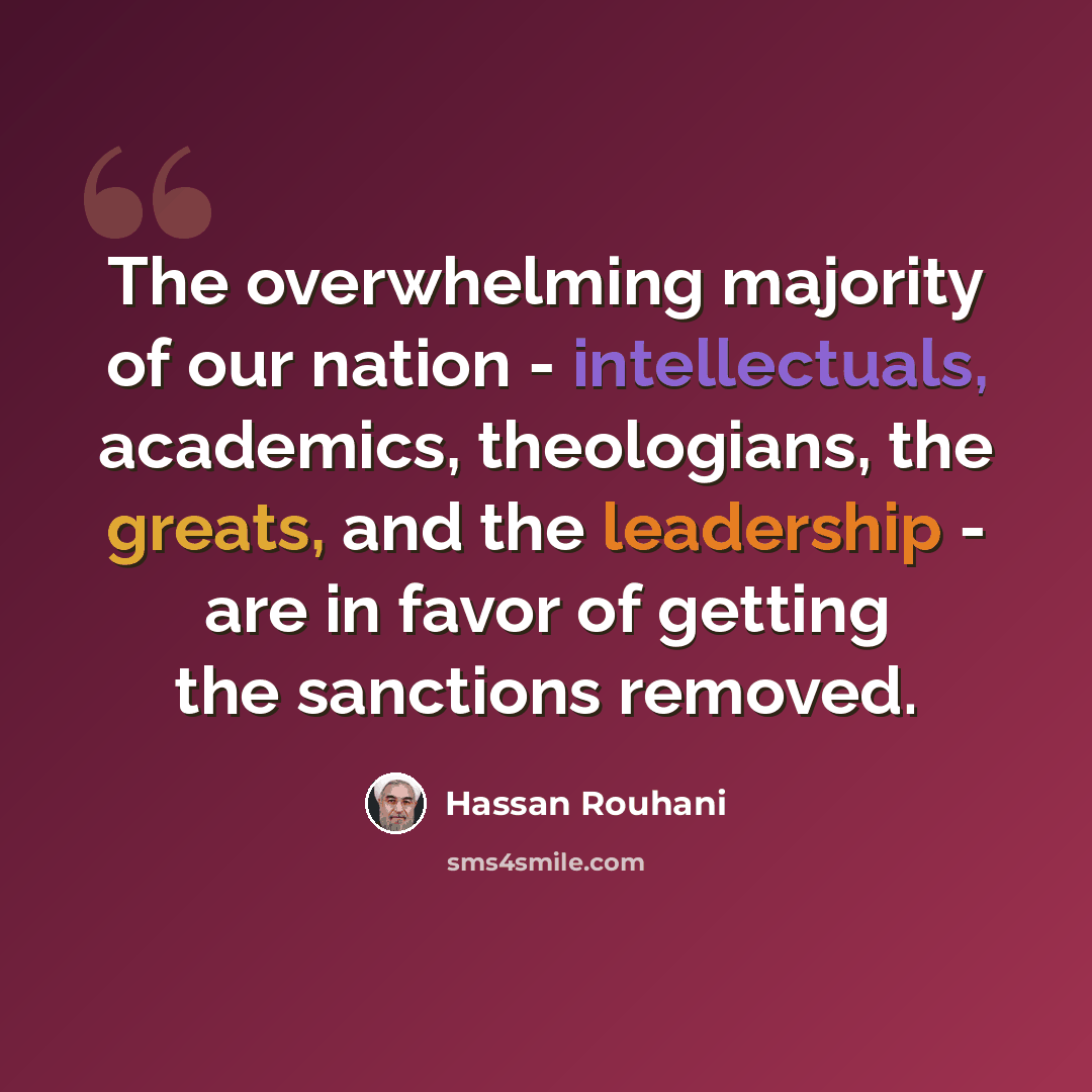 “The overwhelming majority of our nation - intellectuals, academics, theologians, the greats, and the leadership - are in favor of getting the sanctions removed.” quote by Hassan Rouhani