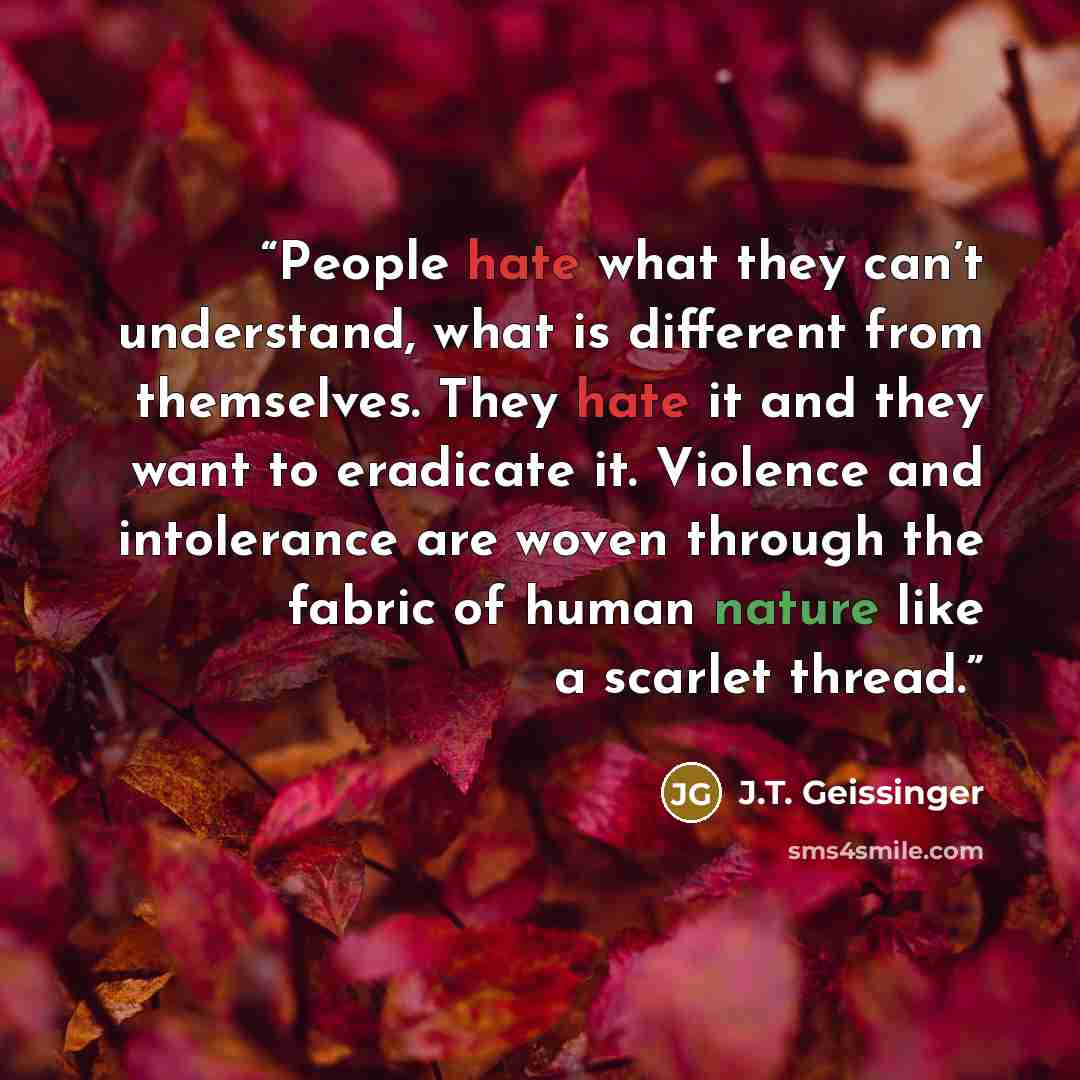 “People hate what they can’t understand, what is different from themselves. They hate it and they want to eradicate it. Violence and intolerance are woven through the fabric of human nature like a scarlet thread.” quote by J.T. Geissinger