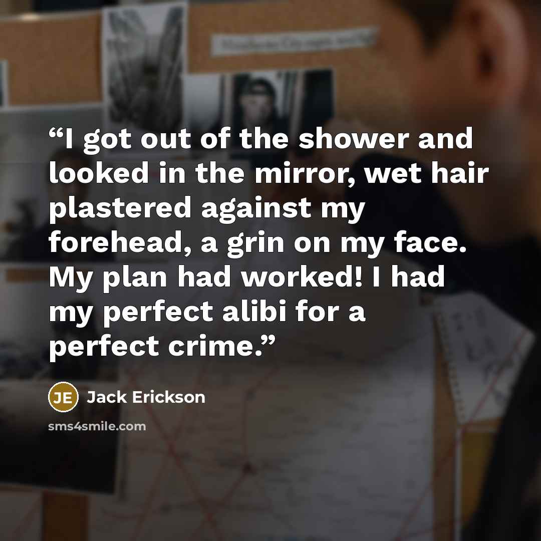 “I got out of the shower and looked in the mirror, wet hair plastered against my forehead, a grin on my face. My plan had worked! I had my perfect alibi for a perfect crime.” quote by Jack Erickson