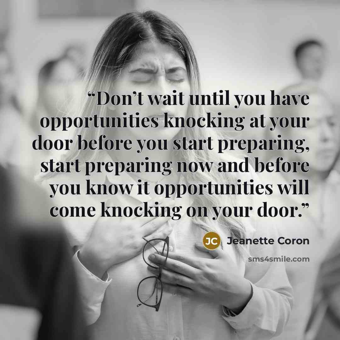 “Don’t wait until you have opportunities knocking at your door before you start preparing, start preparing now and before you know it opportunities will come knocking on your door.” quote by Jeanette Coron
