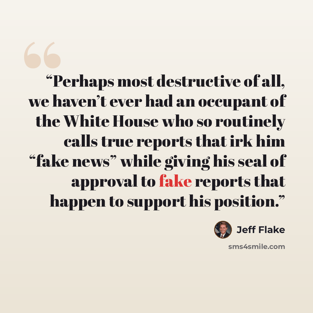 “Perhaps most destructive of all, we haven’t ever had an occupant of the White House who so routinely calls true reports that irk him “fake news” while giving his seal of approval to fake reports that happen to support his position.” quote by Jeff Flake