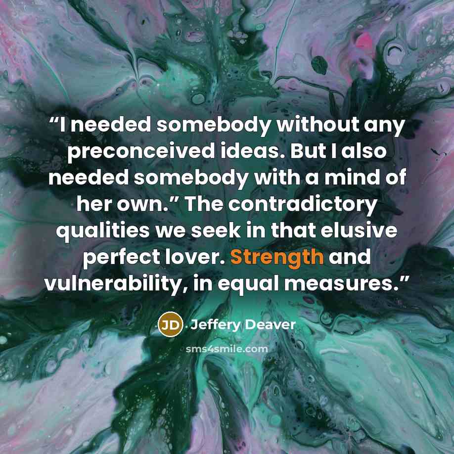 “I needed somebody without any preconceived ideas. But I also needed somebody with a mind of her own.” The contradictory qualities we seek in that elusive perfect lover. Strength and vulnerability, in equal measures.” quote by Jeffery Deaver