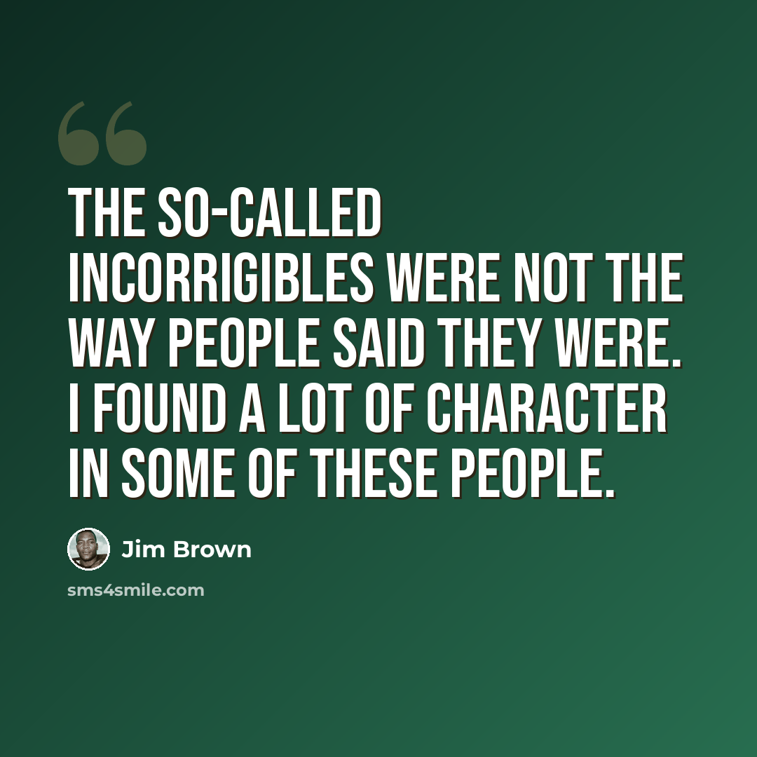 “The so-called incorrigibles were not the way people said they were. I found a lot of character in some of these people.” quote by Jim Brown