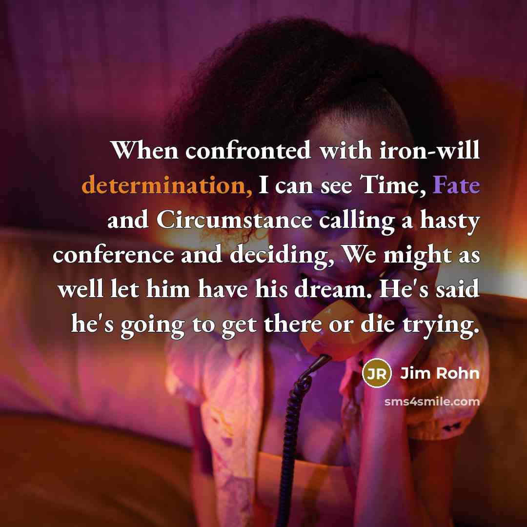 “When confronted with iron-will determination, I can see Time, Fate and Circumstance calling a hasty conference and deciding, We might as well let him have his dream. He's said he's going to get there or die trying.” quote by Jim Rohn