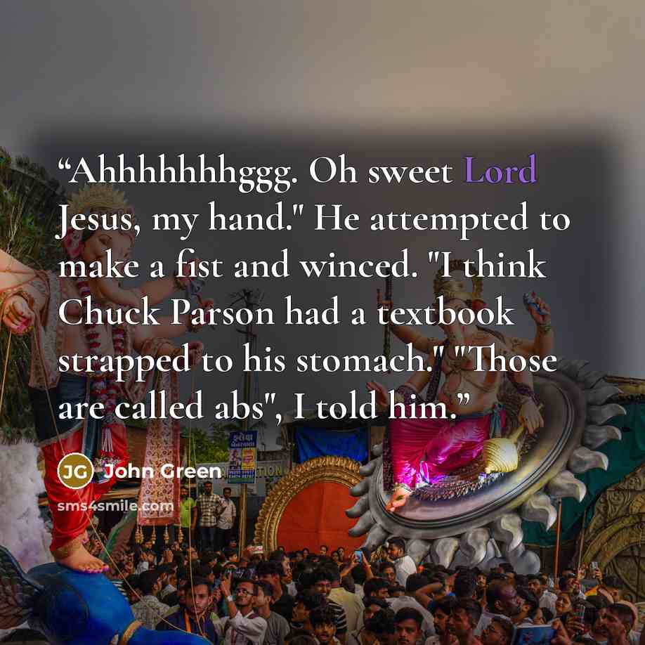 “Ahhhhhhhggg. Oh sweet Lord Jesus, my hand." He attempted to make a fist and winced. "I think Chuck Parson had a textbook strapped to his stomach." "Those are called abs", I told him.” quote by John Green
