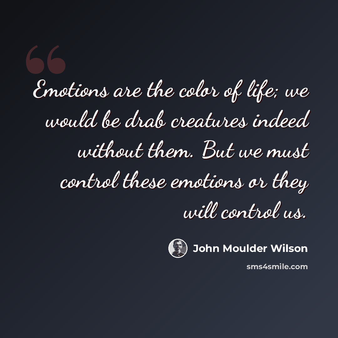 “Emotions are the color of life; we would be drab creatures indeed without them. But we must control these emotions or they will control us.” quote by John Moulder Wilson