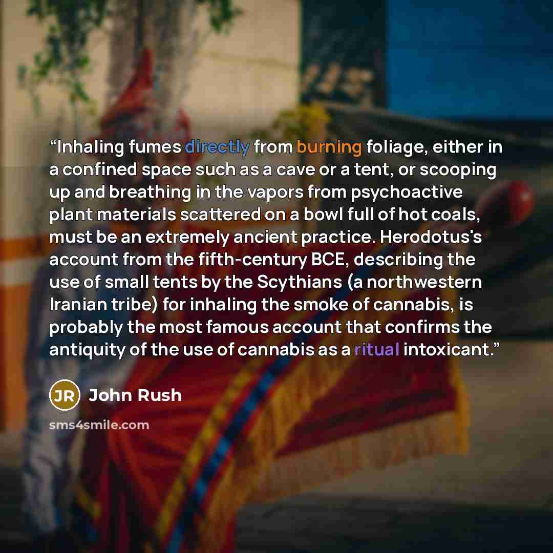 “Inhaling fumes directly from burning foliage, either in a confined space such as a cave or a tent, or scooping up and breathing in the vapors from psychoactive plant materials scattered on a bowl full of hot coals, must be an extremely ancient practice. Herodotus's account from the fifth-century…” quote by John Rush