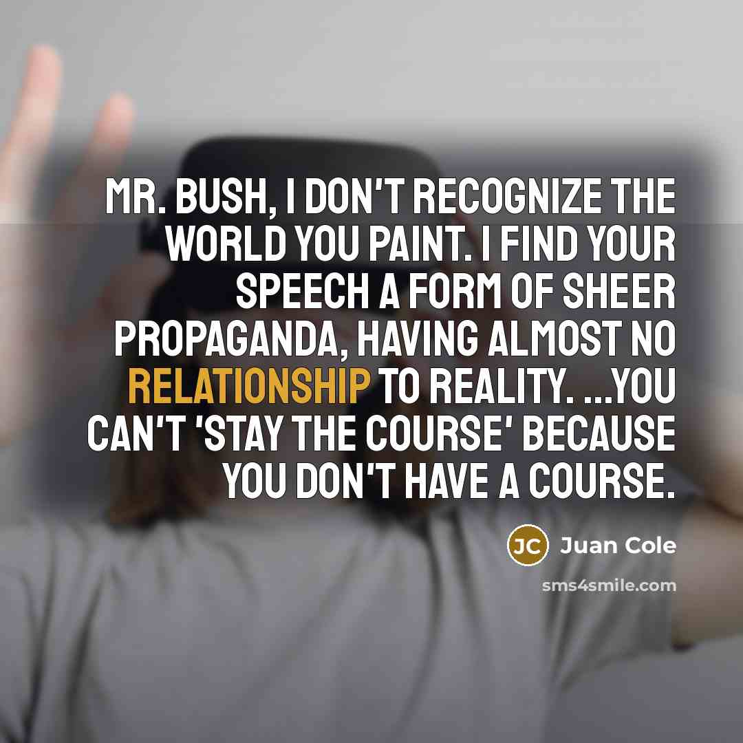 “Mr. Bush, I don't recognize the world you paint. I find your speech a form of sheer propaganda, having almost no relationship to reality. ...You can't 'stay the course' because you don't have a course.” quote by Juan Cole