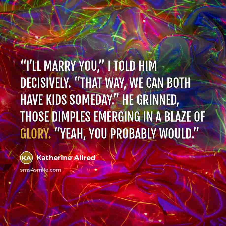 “I’ll marry you,” I told him decisively. “That way, we can both have kids someday.” He grinned, those dimples emerging in a blaze of glory. “Yeah, you probably would.” quote by Katherine Allred