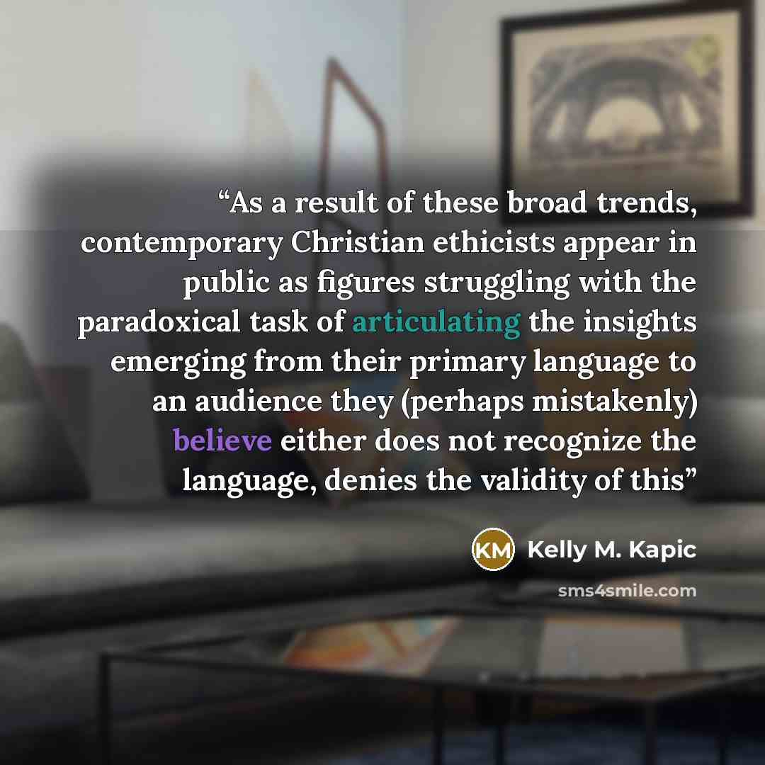 “As a result of these broad trends, contemporary Christian ethicists appear in public as figures struggling with the paradoxical task of articulating the insights emerging from their primary language to an audience they (perhaps mistakenly) believe either does not recognize the language, denies the…” quote by Kelly M. Kapic