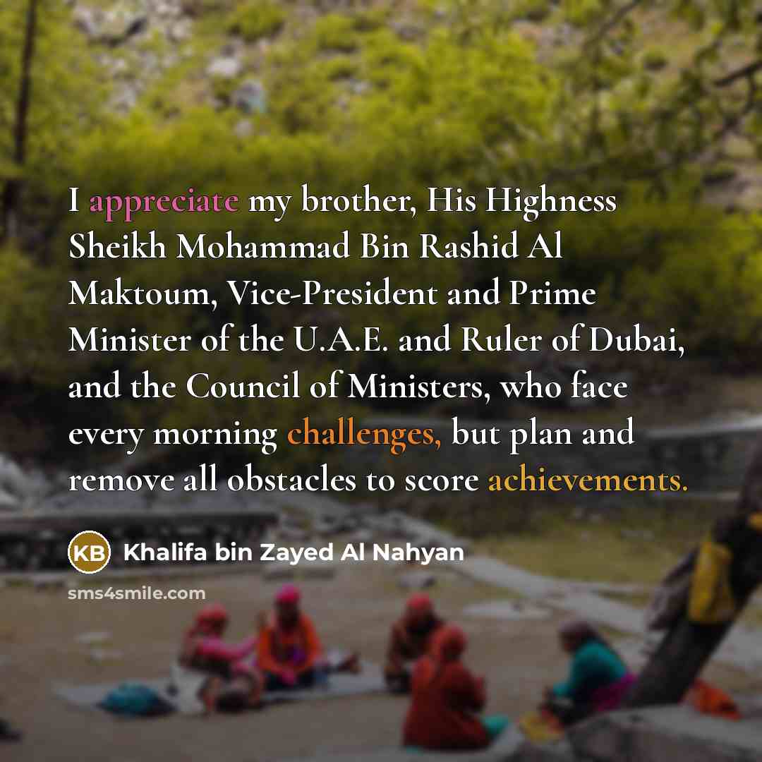 “I appreciate my brother, His Highness Sheikh Mohammad Bin Rashid Al Maktoum, Vice-President and Prime Minister of the U.A.E. and Ruler of Dubai, and the Council of Ministers, who face every morning challenges, but plan and remove all obstacles to score achievements.” quote by Khalifa bin Zayed Al Nahyan