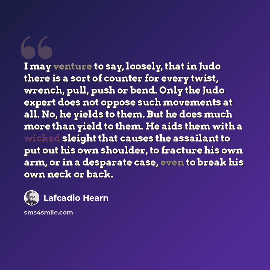 “I may venture to say, loosely, that in Judo there is a sort of counter for every twist, wrench, pull, push or bend. Only the Judo expert does not oppose such movements at all. No, he yields to them. But he does much more than yield to them. He aids them with a wicked sleight that causes the…” quote by Lafcadio Hearn