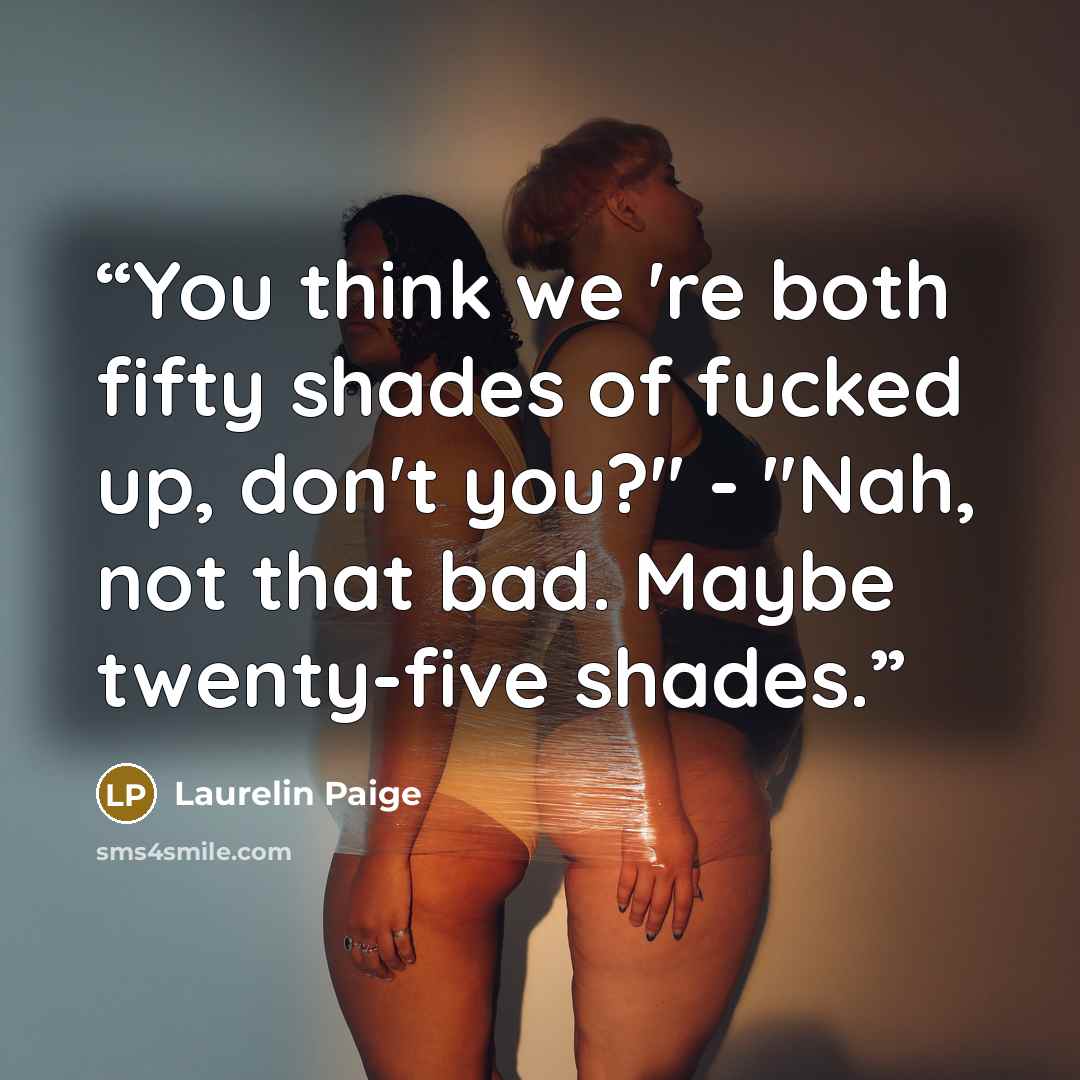 “You think we 're both fifty shades of fucked up, don't you?" - "Nah, not that bad. Maybe twenty-five shades.” quote by Laurelin Paige