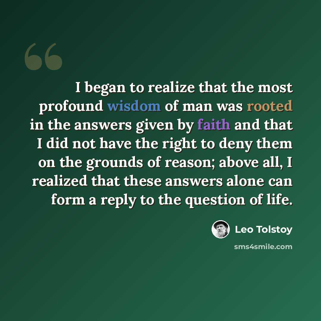 “I began to realize that the most profound wisdom of man was rooted in the answers given by faith and that I did not have the right to deny them on the grounds of reason; above all, I realized that these answers alone can form a reply to the question of life.” quote by Leo Tolstoy