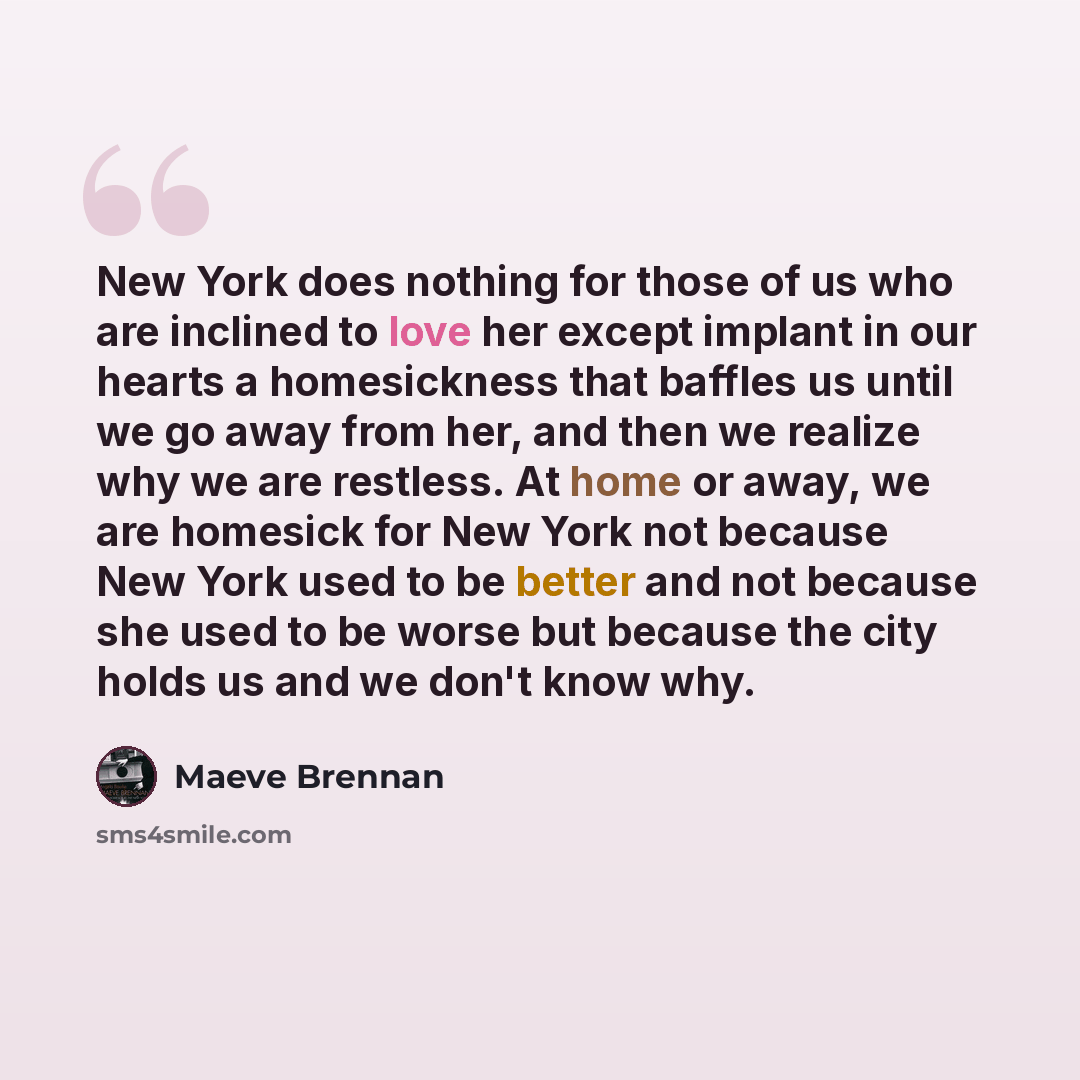 “New York does nothing for those of us who are inclined to love her except implant in our hearts a homesickness that baffles us until we go away from her, and then we realize why we are restless. At home or away, we are homesick for New York not because New York used to be better and not because…” quote by Maeve Brennan