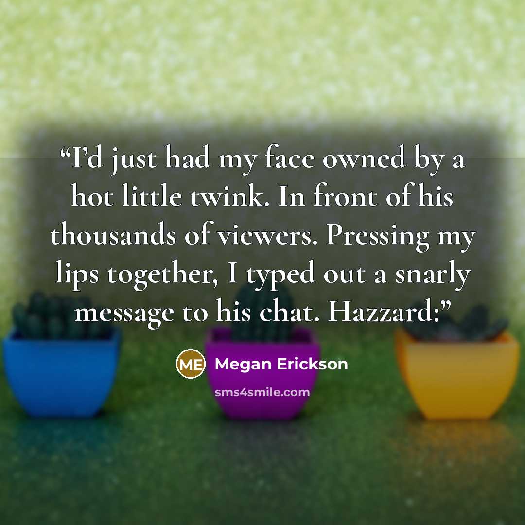 “I’d just had my face owned by a hot little twink. In front of his thousands of viewers. Pressing my lips together, I typed out a snarly message to his chat. Hazzard:” quote by Megan Erickson