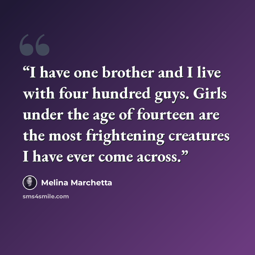“I have one brother and I live with four hundred guys. Girls under the age of fourteen are the most frightening creatures I have ever come across.” quote by Melina Marchetta