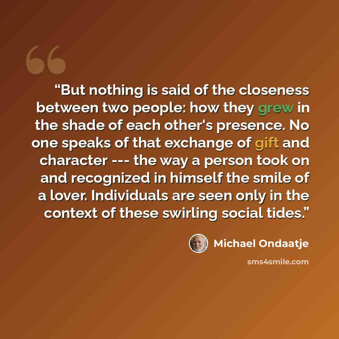 “But nothing is said of the closeness between two people: how they grew in the shade of each other's presence. No one speaks of that exchange of gift and character --- the way a person took on and recognized in himself the smile of a lover. Individuals are seen only in the context of these swirling…” quote by Michael Ondaatje