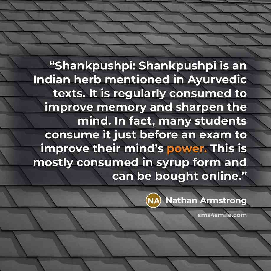 “Shankpushpi: Shankpushpi is an Indian herb mentioned in Ayurvedic texts. It is regularly consumed to improve memory and sharpen the mind. In fact, many students consume it just before an exam to improve their mind’s power. This is mostly consumed in syrup form and can be bought online.” quote by Nathan Armstrong