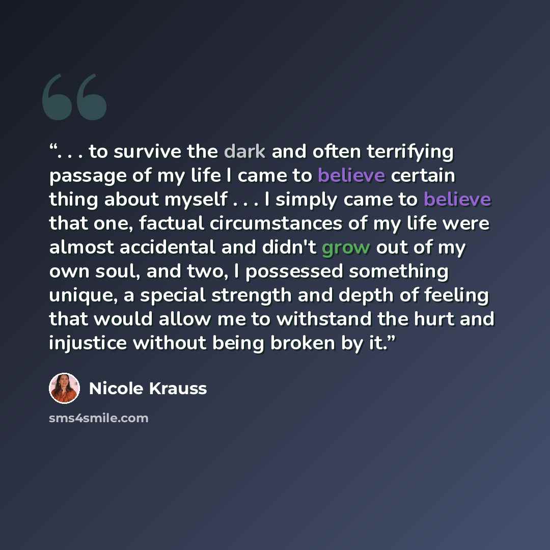 “. . . to survive the dark and often terrifying passage of my life I came to believe certain thing about myself . . . I simply came to believe that one, factual circumstances of my life were almost accidental and didn't grow out of my own soul, and two, I possessed something unique, a special…” quote by Nicole Krauss