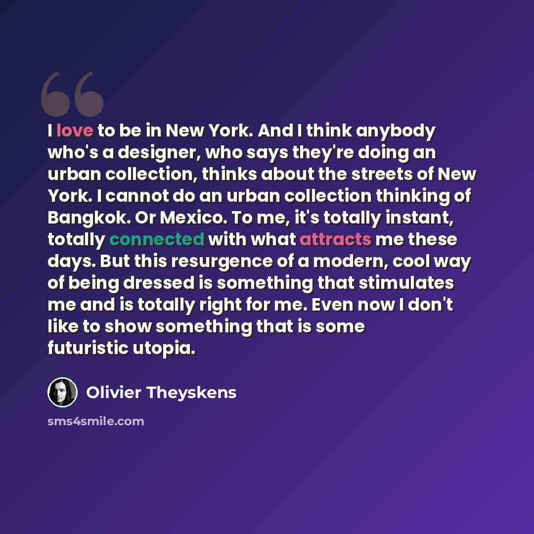 “I love to be in New York. And I think anybody who's a designer, who says they're doing an urban collection, thinks about the streets of New York. I cannot do an urban collection thinking of Bangkok. Or Mexico. To me, it's totally instant, totally connected with what attracts me these days. But…” quote by Olivier Theyskens