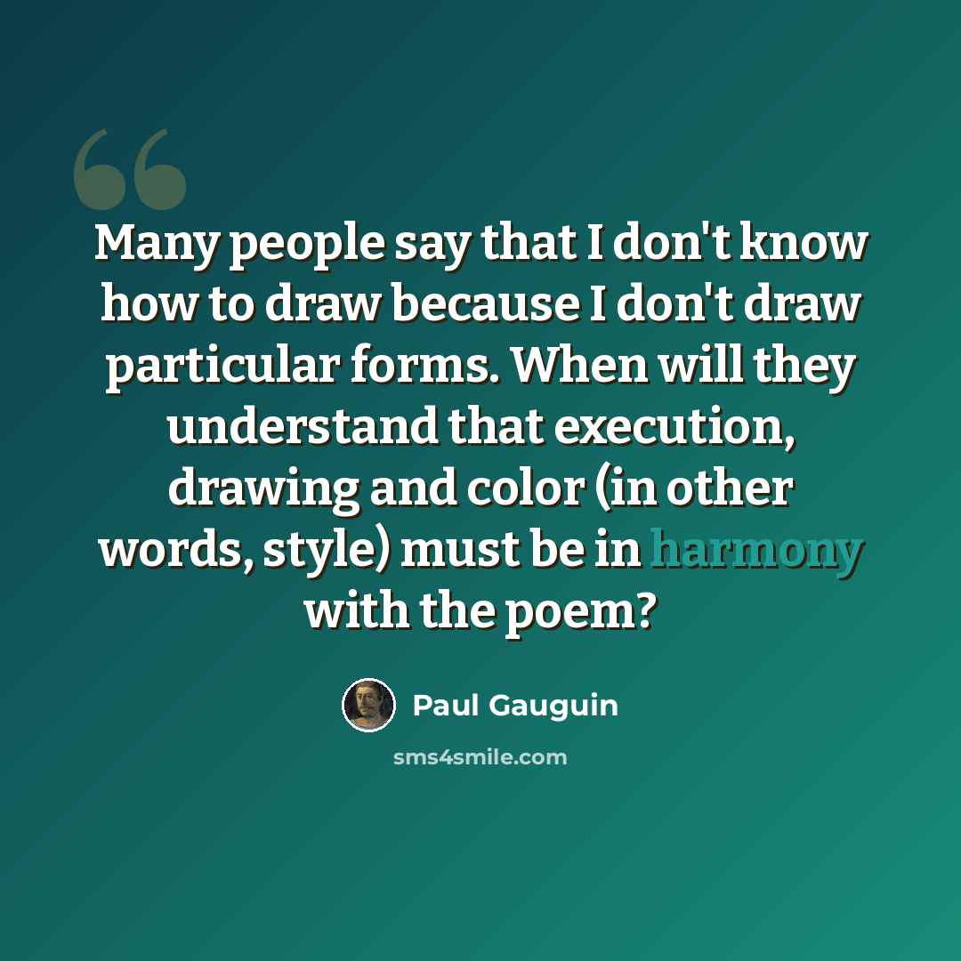 “Many people say that I don't know how to draw because I don't draw particular forms. When will they understand that execution, drawing and color (in other words, style) must be in harmony with the poem?” quote by Paul Gauguin