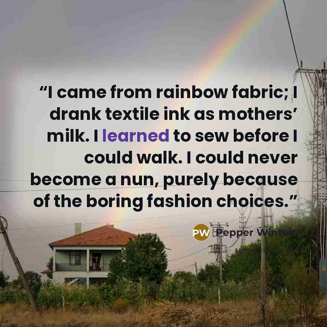 “I came from rainbow fabric; I drank textile ink as mothers’ milk. I learned to sew before I could walk. I could never become a nun, purely because of the boring fashion choices.” quote by Pepper Winters