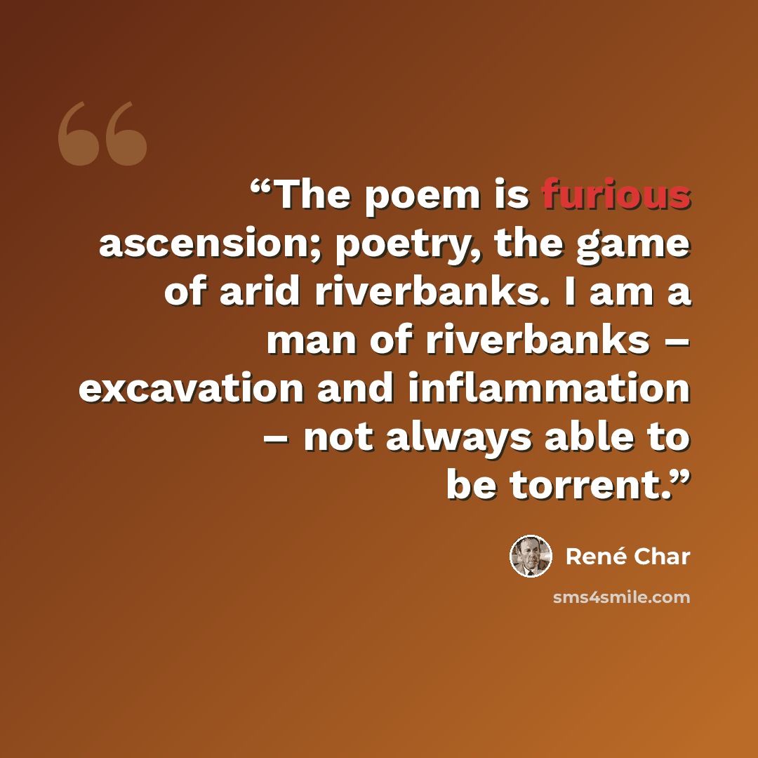 “The poem is furious ascension; poetry, the game of arid riverbanks. I am a man of riverbanks – excavation and inflammation – not always able to be torrent.” quote by René Char