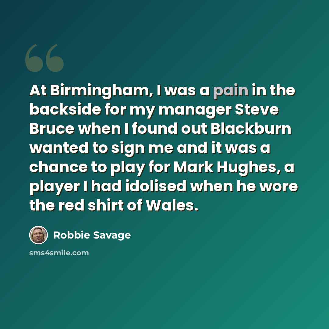 “At Birmingham, I was a pain in the backside for my manager Steve Bruce when I found out Blackburn wanted to sign me and it was a chance to play for Mark Hughes, a player I had idolised when he wore the red shirt of Wales.” quote by Robbie Savage