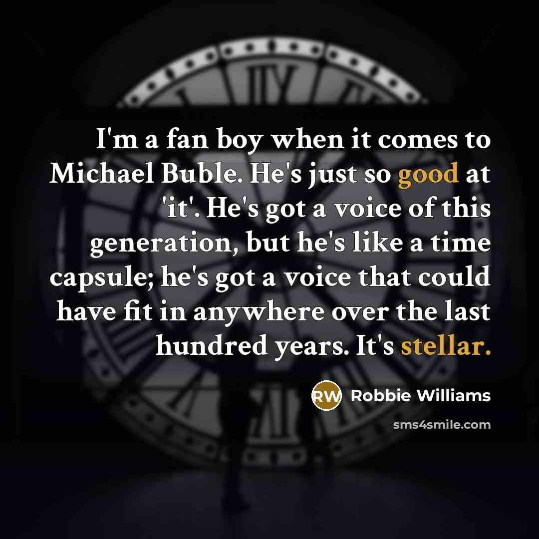 “I'm a fan boy when it comes to Michael Buble. He's just so good at 'it'. He's got a voice of this generation, but he's like a time capsule; he's got a voice that could have fit in anywhere over the last hundred years. It's stellar.” quote by Robbie Williams