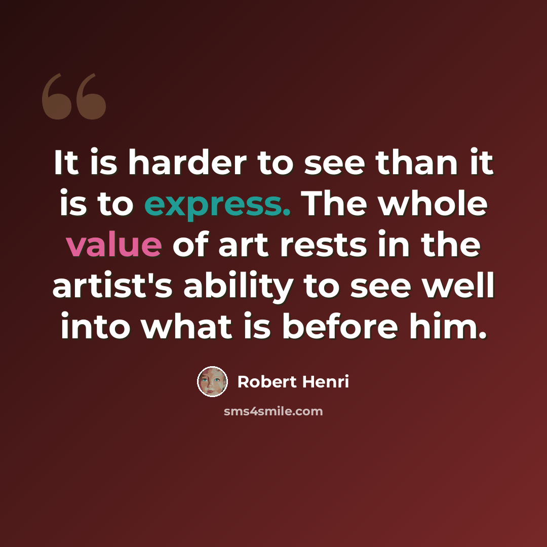 “It is harder to see than it is to express. The whole value of art rests in the artist's ability to see well into what is before him.” quote by Robert Henri