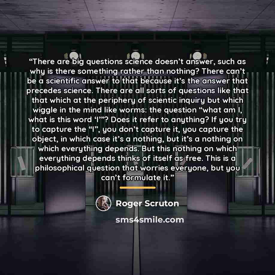 “There are big questions science doesn’t answer, such as why is there something rather than nothing? There can’t be a scientific answer to that because it’s the answer that precedes science. There are all sorts of questions like that that which at the periphery of scientic inquiry but which wiggle…” quote by Roger Scruton