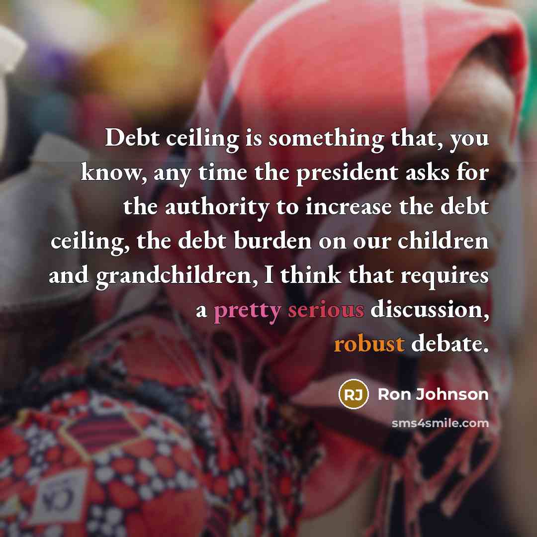 “Debt ceiling is something that, you know, any time the president asks for the authority to increase the debt ceiling, the debt burden on our children and grandchildren, I think that requires a pretty serious discussion, robust debate.” quote by Ron Johnson