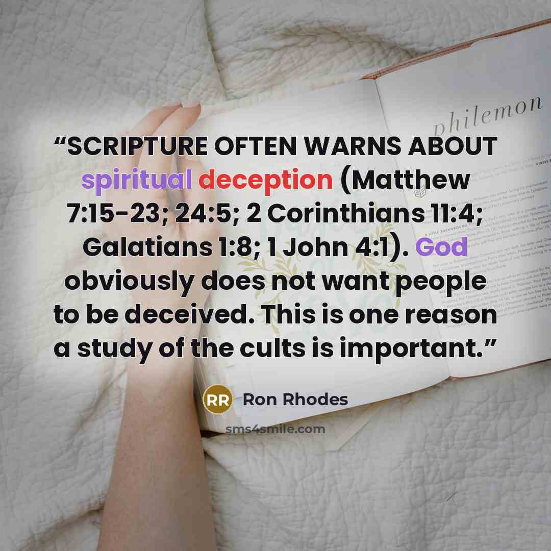 “SCRIPTURE OFTEN WARNS ABOUT spiritual deception (Matthew 7:15-23; 24:5; 2 Corinthians 11:4; Galatians 1:8; 1 John 4:1). God obviously does not want people to be deceived. This is one reason a study of the cults is important.” quote by Ron Rhodes