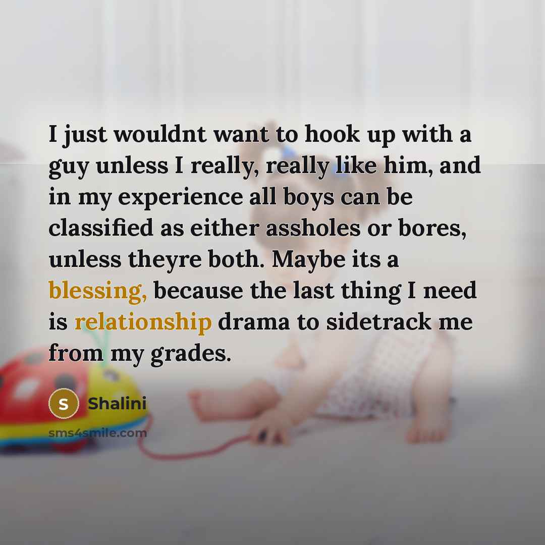 “I just wouldnt want to hook up with a guy unless I really, really like him, and in my experience all boys can be classified as either assholes or bores, unless theyre both. Maybe its a blessing, because the last thing I need is relationship drama to sidetrack me from my grades.” quote by Shalini