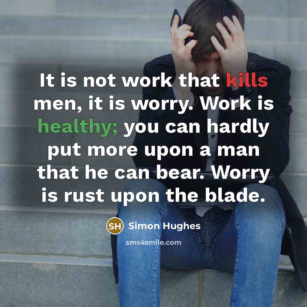 “It is not work that kills men, it is worry. Work is healthy; you can hardly put more upon a man that he can bear. Worry is rust upon the blade.” quote by Simon Hughes