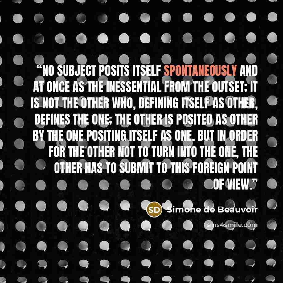 “No subject posits itself spontaneously and at once as the inessential from the outset; it is not the Other who, defining itself as Other, defines the One; the Other is posited as Other by the One positing itself as One. But in order for the Other not to turn into the One, the Other has to submit…” quote by Simone de Beauvoir