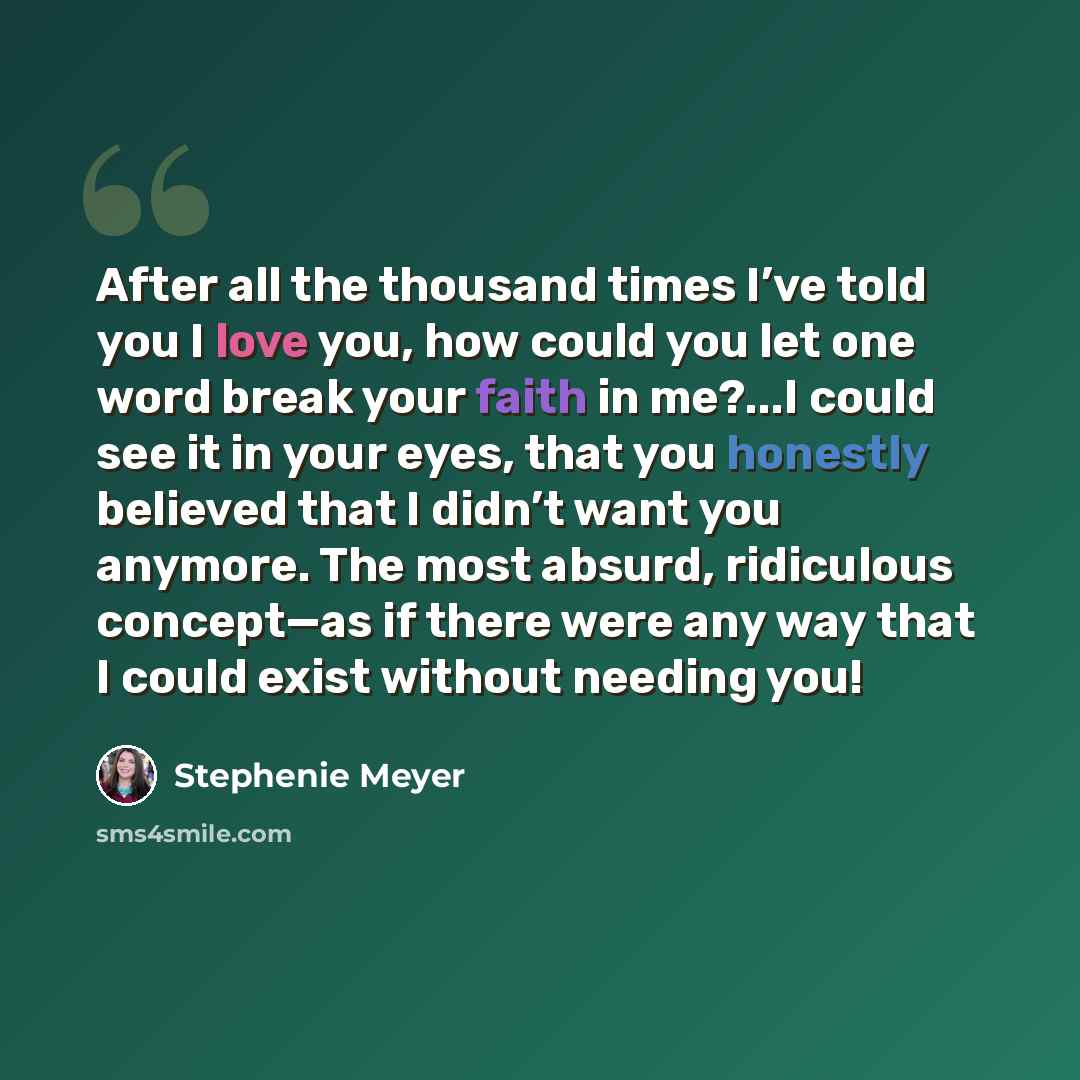 “After all the thousand times I’ve told you I love you, how could you let one word break your faith in me?...I could see it in your eyes, that you honestly believed that I didn’t want you anymore. The most absurd, ridiculous concept—as if there were any way that I could exist without needing you!” quote by Stephenie Meyer