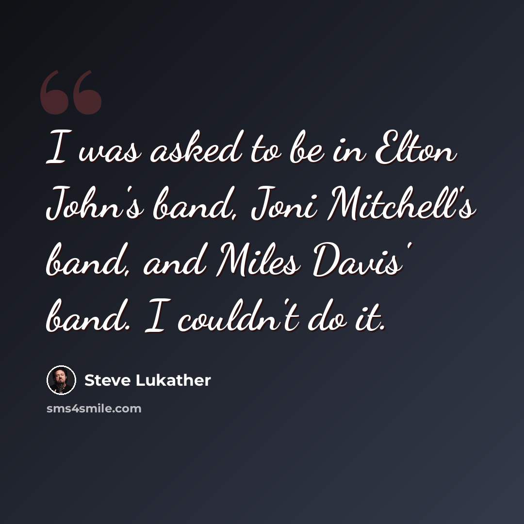 “I was asked to be in Elton John's band, Joni Mitchell's band, and Miles Davis' band. I couldn't do it.” quote by Steve Lukather